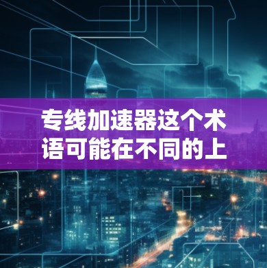 专线加速器这个术语可能在不同的上下文中有不同的含义。以下是几种可能的解释