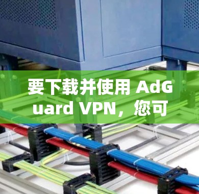 要下载并使用 AdGuard VPN，您可以按照以下步骤操作