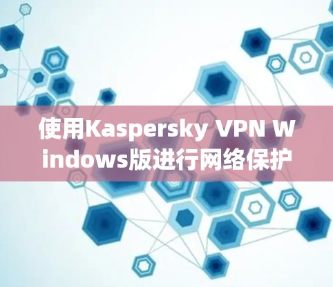 使用Kaspersky VPN Windows版进行网络保护，是一个系统性的措施，需要按照以下步骤进行