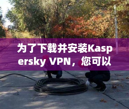为了下载并安装Kaspersky VPN，您可以按照以下步骤进行操作