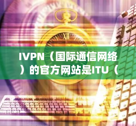 IVPN（国际通信网络）的官方网站是ITU（国际电信 union）的官方网站，地址为https:www.itu.int/以下是对其主要部分的详细介绍