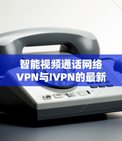 智能视频通话网络VPN与IVPN的最新进展与未来展望