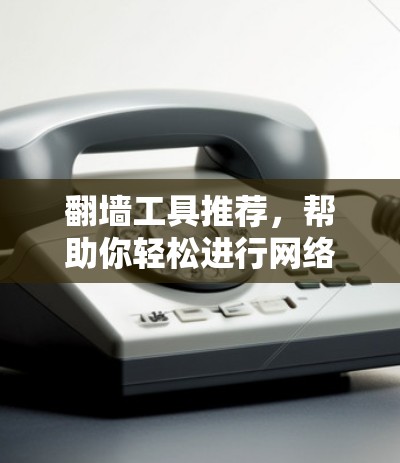 翻墙工具推荐,帮助你轻松进行网络翻墙的便捷选择 翻墙工具推荐,帮助你轻松进行网络翻墙的便捷选择