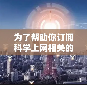 为了帮助你订阅科学上网相关的资源,以下是一些推荐的网站,按照领域分类,涵盖自然科学、医学、工程学、数学、化学、物理等方面 为了帮助你订阅科学上网相关的资源,以下是一些推荐的网站,按照领域分类,涵盖自然科学、医学、工程学、数学、化学、物理等方面