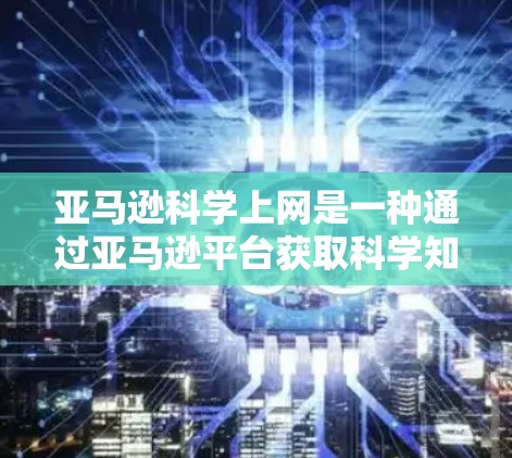 亚马逊科学上网是一种通过亚马逊平台获取科学知识和资料的方式,具体操作如下 亚马逊科学上网是一种通过亚马逊平台获取科学知识和资料的方式,具体操作如下