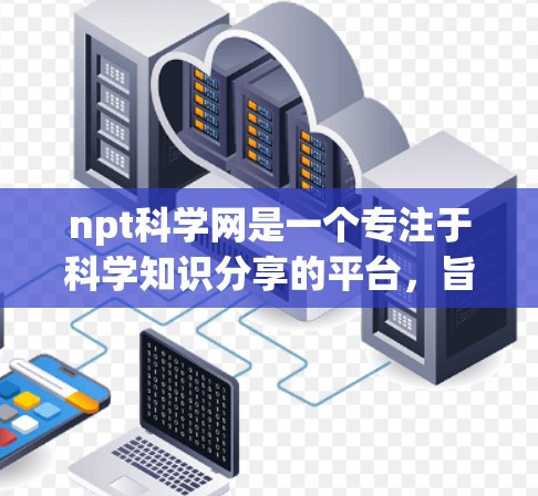 npt科学网是一个专注于科学知识分享的平台，旨在帮助用户获取和学习科学信息。以下是一些详细的步骤和方法，供您在npt科学网上学习科学