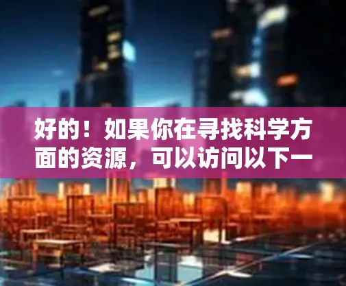 好的!如果你在寻找科学方面的资源,可以访问以下一些在线平台和数据库 好的!如果你在寻找科学方面的资源,可以访问以下一些在线平台和数据库